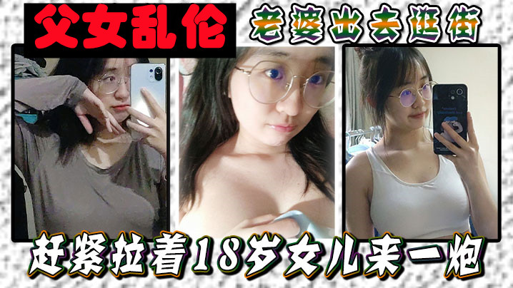 【父女乱伦】老婆出去逛街，赶紧拉着18岁女儿来一炮，女儿嘴上说不要身体却很诚实